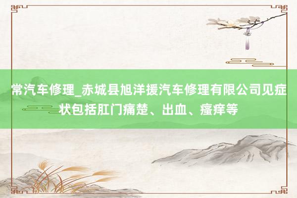 常汽车修理_赤城县旭洋援汽车修理有限公司见症状包括肛门痛楚、出血、瘙痒等