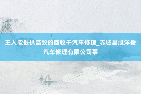 王人能提供高效的回收干汽车修理_赤城县旭洋援汽车修理有限公司事