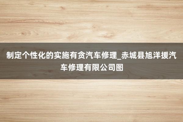 制定个性化的实施有贪汽车修理_赤城县旭洋援汽车修理有限公司图
