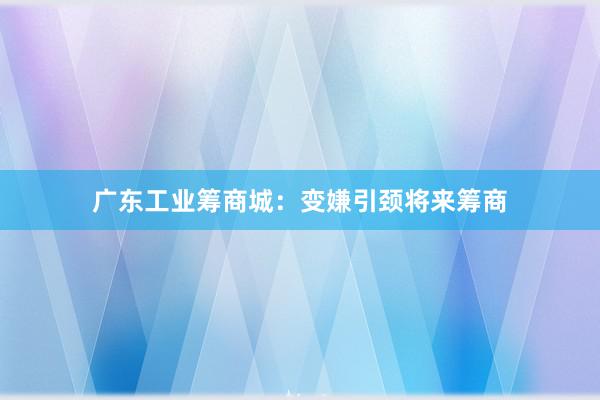 广东工业筹商城：变嫌引颈将来筹商
