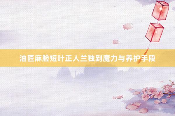 油匠麻脸短叶正人兰独到魔力与养护手段